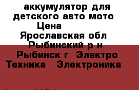 аккумулятор для детского авто мото › Цена ­ 1 000 - Ярославская обл., Рыбинский р-н, Рыбинск г. Электро-Техника » Электроника   